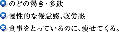 ●のどの渇き・多飲
●慢性的な倦怠感、疲労感
●食事をとっているのに、痩せてくる。