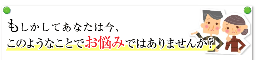 もしかすると、あなたは今、このようなことでお悩みではありませんか？